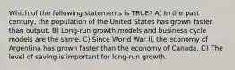 Which of the following statements is TRUE? A) In the past century, the population of the United States has grown faster than output. B) Long-run growth models and business cycle models are the same. C) Since World War II, the economy of Argentina has grown faster than the economy of Canada. D) The level of saving is important for long-run growth.