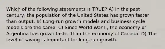 Which of the following statements is TRUE? A) In the past century, the population of the United States has grown faster than output. B) Long-run growth models and business cycle models are the same. C) Since World War II, the economy of Argentina has grown faster than the economy of Canada. D) The level of saving is important for long-run growth.