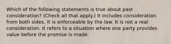 Which of the following statements is true about past consideration? (Check all that apply.) It includes consideration from both sides. It is enforceable by the law. It is not a real consideration. It refers to a situation where one party provides value before the promise is made.