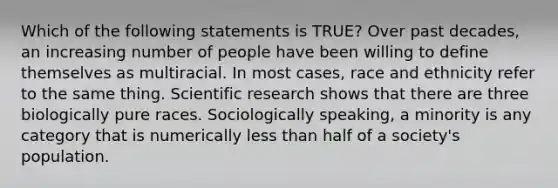 Which of the following statements is TRUE? Over past decades, an increasing number of people have been willing to define themselves as multiracial. In most cases, race and ethnicity refer to the same thing. Scientific research shows that there are three biologically pure races. Sociologically speaking, a minority is any category that is numerically less than half of a society's population.