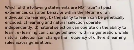 Which of the following statements are NOT true? a) past experiences can alter behavior within the lifetime of an individual via learning, b) the ability to learn can be genetically encoded, c) learning and natural selection operate independently, d) natural selection can operate on the ability to learn, e) learning can change behavior within a generation, while natural selection can change the frequency of different learning rules across generations.