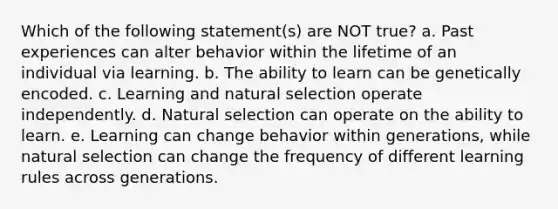 Which of the following statement(s) are NOT true? a. Past experiences can alter behavior within the lifetime of an individual via learning. b. The ability to learn can be genetically encoded. c. Learning and natural selection operate independently. d. Natural selection can operate on the ability to learn. e. Learning can change behavior within generations, while natural selection can change the frequency of different learning rules across generations.