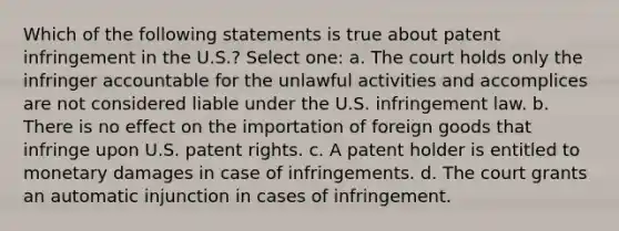 Which of the following statements is true about patent infringement in the U.S.? Select one: a. The court holds only the infringer accountable for the unlawful activities and accomplices are not considered liable under the U.S. infringement law. b. There is no effect on the importation of foreign goods that infringe upon U.S. patent rights. c. A patent holder is entitled to monetary damages in case of infringements. d. The court grants an automatic injunction in cases of infringement.