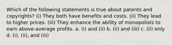 Which of the following statements is true about patents and copyrights? (i) They both have benefits and costs. (ii) They lead to higher prices. (iii) They enhance the ability of monopolists to earn above-average profits. a. (i) and (ii) b. (ii) and (iii) c. (ii) only d. (i), (ii), and (iii)