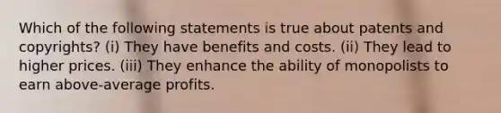 Which of the following statements is true about patents and copyrights? (i) They have benefits and costs. (ii) They lead to higher prices. (iii) They enhance the ability of monopolists to earn above-average profits.