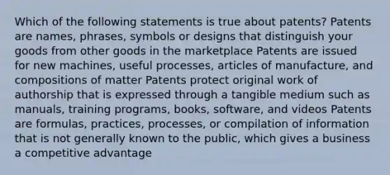 Which of the following statements is true about patents? Patents are names, phrases, symbols or designs that distinguish your goods from other goods in the marketplace Patents are issued for new machines, useful processes, articles of manufacture, and compositions of matter Patents protect original work of authorship that is expressed through a tangible medium such as manuals, training programs, books, software, and videos Patents are formulas, practices, processes, or compilation of information that is not generally known to the public, which gives a business a competitive advantage