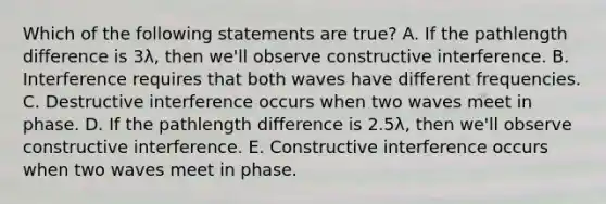 Which of the following statements are true? A. If the pathlength difference is 3λ, then we'll observe constructive interference. B. Interference requires that both waves have different frequencies. C. Destructive interference occurs when two waves meet in phase. D. If the pathlength difference is 2.5λ, then we'll observe constructive interference. E. Constructive interference occurs when two waves meet in phase.