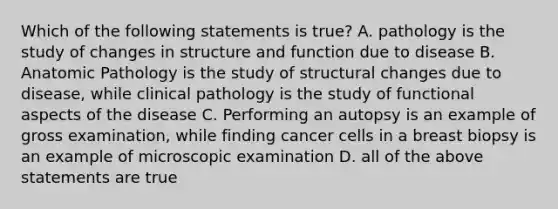 Which of the following statements is true? A. pathology is the study of changes in structure and function due to disease B. Anatomic Pathology is the study of structural changes due to disease, while clinical pathology is the study of functional aspects of the disease C. Performing an autopsy is an example of gross examination, while finding cancer cells in a breast biopsy is an example of microscopic examination D. all of the above statements are true