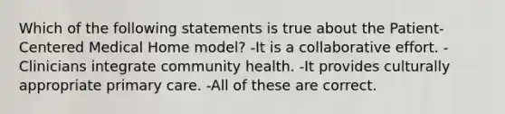 Which of the following statements is true about the Patient-Centered Medical Home model? -It is a collaborative effort. -Clinicians integrate community health. -It provides culturally appropriate primary care. -All of these are correct.