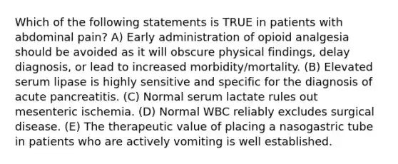 Which of the following statements is TRUE in patients with abdominal pain? A) Early administration of opioid analgesia should be avoided as it will obscure physical findings, delay diagnosis, or lead to increased morbidity/mortality. (B) Elevated serum lipase is highly sensitive and specific for the diagnosis of acute pancreatitis. (C) Normal serum lactate rules out mesenteric ischemia. (D) Normal WBC reliably excludes surgical disease. (E) The therapeutic value of placing a nasogastric tube in patients who are actively vomiting is well established.