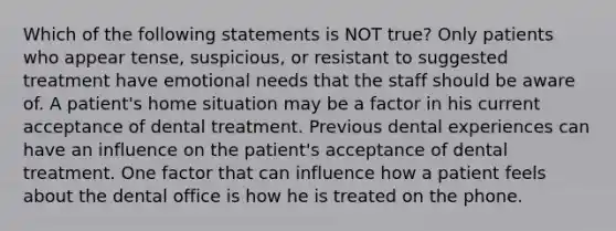 Which of the following statements is NOT true? Only patients who appear tense, suspicious, or resistant to suggested treatment have emotional needs that the staff should be aware of. A patient's home situation may be a factor in his current acceptance of dental treatment. Previous dental experiences can have an influence on the patient's acceptance of dental treatment. One factor that can influence how a patient feels about the dental office is how he is treated on the phone.