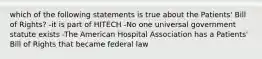 which of the following statements is true about the Patients' Bill of Rights? -it is part of HITECH -No one universal government statute exists -The American Hospital Association has a Patients' Bill of Rights that became federal law