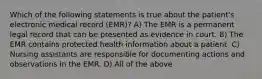 Which of the following statements is true about the patient's electronic medical record (EMR)? A) The EMR is a permanent legal record that can be presented as evidence in court. B) The EMR contains protected health information about a patient. C) Nursing assistants are responsible for documenting actions and observations in the EMR. D) All of the above