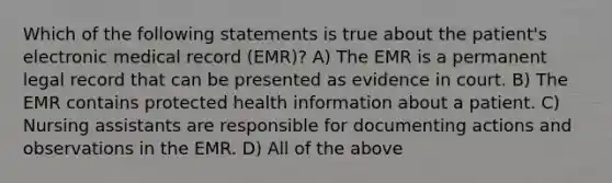 Which of the following statements is true about the patient's electronic medical record (EMR)? A) The EMR is a permanent legal record that can be presented as evidence in court. B) The EMR contains protected health information about a patient. C) Nursing assistants are responsible for documenting actions and observations in the EMR. D) All of the above