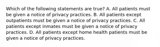 Which of the following statements are true? A. All patients must be given a notice of privacy practices. B. All patients except outpatients must be given a notice of privacy practices. C. All patients except inmates must be given a notice of privacy practices. D. All patients except home health patients must be given a notice of privacy practices.