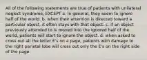 All of the following statements are true of patients with unilateral neglect syndrome, EXCEPT a. in general, they seem to ignore half of the world. b. when their attention is directed toward a particular object, it often stays with that object. c. if an object previously attended to is moved into the ignored half of the world, patients will start to ignore the object. d. when asked to cross out all the letter E's on a page, patients with damage to the right parietal lobe will cross out only the E's on the right side of the page.