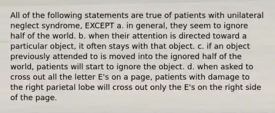 All of the following statements are true of patients with unilateral neglect syndrome, EXCEPT a. in general, they seem to ignore half of the world. b. when their attention is directed toward a particular object, it often stays with that object. c. if an object previously attended to is moved into the ignored half of the world, patients will start to ignore the object. d. when asked to cross out all the letter E's on a page, patients with damage to the right parietal lobe will cross out only the E's on the right side of the page.