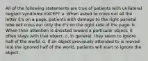 All of the following statements are true of patients with unilateral neglect syndrome EXCEPT a. When asked to cross out all the letter E's on a page, patients with damage to the right parietal lobe will cross out only the E's on the right side of the page. b. When their attention is directed toward a particular object, it often stays with that object. c. In general, they seem to ignore half of the world. d. If an object previously attended to is moved into the ignored half of the world, patients will start to ignore the object.