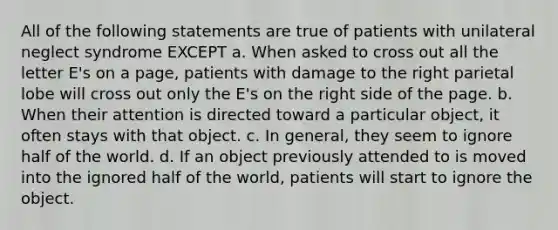 All of the following statements are true of patients with unilateral neglect syndrome EXCEPT a. When asked to cross out all the letter E's on a page, patients with damage to the right parietal lobe will cross out only the E's on the right side of the page. b. When their attention is directed toward a particular object, it often stays with that object. c. In general, they seem to ignore half of the world. d. If an object previously attended to is moved into the ignored half of the world, patients will start to ignore the object.