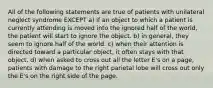 All of the following statements are true of patients with unilateral neglect syndrome EXCEPT a) if an object to which a patient is currently attending is moved into the ignored half of the world, the patient will start to ignore the object. b) in general, they seem to ignore half of the world. c) when their attention is directed toward a particular object, it often stays with that object. d) when asked to cross out all the letter E's on a page, patients with damage to the right parietal lobe will cross out only the E's on the right side of the page.