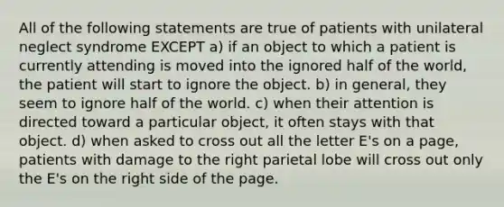 All of the following statements are true of patients with unilateral neglect syndrome EXCEPT a) if an object to which a patient is currently attending is moved into the ignored half of the world, the patient will start to ignore the object. b) in general, they seem to ignore half of the world. c) when their attention is directed toward a particular object, it often stays with that object. d) when asked to cross out all the letter E's on a page, patients with damage to the right parietal lobe will cross out only the E's on the right side of the page.