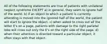 All of the following statements are true of patients with unilateral neglect syndrome EXCEPT a) in general, they seem to ignore half of the world. b) if an object to which a patient is currently attending is moved into the ignored half of the world, the patient will start to ignore the object. c) when asked to cross out all the letter E's on a page, patients with damage to the right parietal lobe will cross out only the E's on the right side of the page. d) when their attention is directed toward a particular object, it often stays with that object.