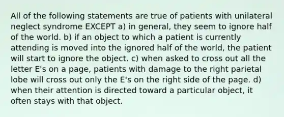 All of the following statements are true of patients with unilateral neglect syndrome EXCEPT a) in general, they seem to ignore half of the world. b) if an object to which a patient is currently attending is moved into the ignored half of the world, the patient will start to ignore the object. c) when asked to cross out all the letter E's on a page, patients with damage to the right parietal lobe will cross out only the E's on the right side of the page. d) when their attention is directed toward a particular object, it often stays with that object.