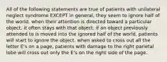 All of the following statements are true of patients with unilateral neglect syndrome EXCEPT in general, they seem to ignore half of the world. when their attention is directed toward a particular object, it often stays with that object. if an object previously attended to is moved into the ignored half of the world, patients will start to ignore the object. when asked to cross out all the letter E's on a page, patients with damage to the right parietal lobe will cross out only the E's on the right side of the page.