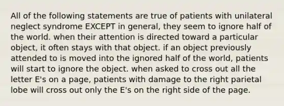 All of the following statements are true of patients with unilateral neglect syndrome EXCEPT in general, they seem to ignore half of the world. when their attention is directed toward a particular object, it often stays with that object. if an object previously attended to is moved into the ignored half of the world, patients will start to ignore the object. when asked to cross out all the letter E's on a page, patients with damage to the right parietal lobe will cross out only the E's on the right side of the page.