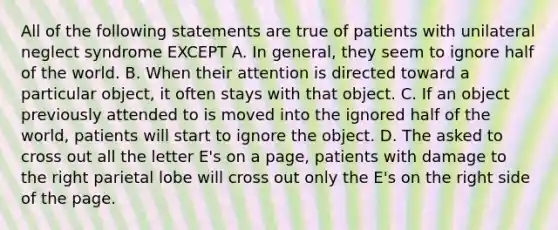 All of the following statements are true of patients with unilateral neglect syndrome EXCEPT A. In general, they seem to ignore half of the world. B. When their attention is directed toward a particular object, it often stays with that object. C. If an object previously attended to is moved into the ignored half of the world, patients will start to ignore the object. D. The asked to cross out all the letter E's on a page, patients with damage to the right parietal lobe will cross out only the E's on the right side of the page.