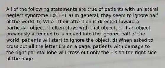 All of the following statements are true of patients with unilateral neglect syndrome EXCEPT a) In general, they seem to ignore half of the world. b) When their attention is directed toward a particular object, it often stays with that object. c) If an object previously attended to is moved into the ignored half of the world, patients will start to ignore the object. d) When asked to cross out all the letter E's on a page, patients with damage to the right parietal lobe will cross out only the E's on the right side of the page.