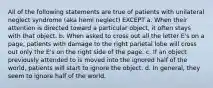 All of the following statements are true of patients with unilateral neglect syndrome (aka hemi neglect) EXCEPT a. When their attention is directed toward a particular object, it often stays with that object. b. When asked to cross out all the letter E's on a page, patients with damage to the right parietal lobe will cross out only the E's on the right side of the page. c. If an object previously attended to is moved into the ignored half of the world, patients will start to ignore the object. d. In general, they seem to ignore half of the world.