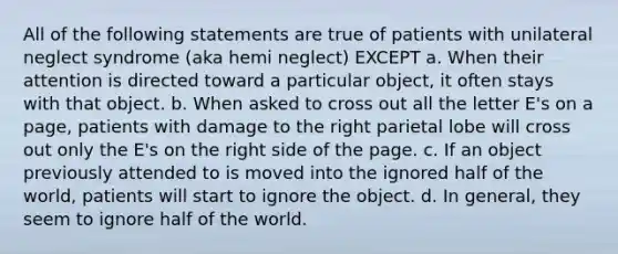 All of the following statements are true of patients with unilateral neglect syndrome (aka hemi neglect) EXCEPT a. When their attention is directed toward a particular object, it often stays with that object. b. When asked to cross out all the letter E's on a page, patients with damage to the right parietal lobe will cross out only the E's on the right side of the page. c. If an object previously attended to is moved into the ignored half of the world, patients will start to ignore the object. d. In general, they seem to ignore half of the world.