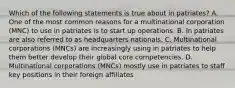 Which of the following statements is true about in patriates? A. One of the most common reasons for a multinational corporation (MNC) to use in patriates is to start up operations. B. In patriates are also referred to as headquarters nationals. C. Multinational corporations (MNCs) are increasingly using in patriates to help them better develop their global core competencies. D. Multinational corporations (MNCs) mostly use in patriates to staff key positions in their foreign affiliates