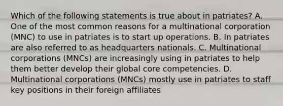 Which of the following statements is true about in patriates? A. One of the most common reasons for a multinational corporation (MNC) to use in patriates is to start up operations. B. In patriates are also referred to as headquarters nationals. C. Multinational corporations (MNCs) are increasingly using in patriates to help them better develop their global core competencies. D. Multinational corporations (MNCs) mostly use in patriates to staff key positions in their foreign affiliates