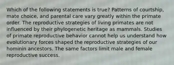 Which of the following statements is true? Patterns of courtship, mate choice, and parental care vary greatly within the primate order. The reproductive strategies of living primates are not influenced by their phylogenetic heritage as mammals. Studies of primate reproductive behavior cannot help us understand how evolutionary forces shaped the reproductive strategies of our hominin ancestors. The same factors limit male and female reproductive success.