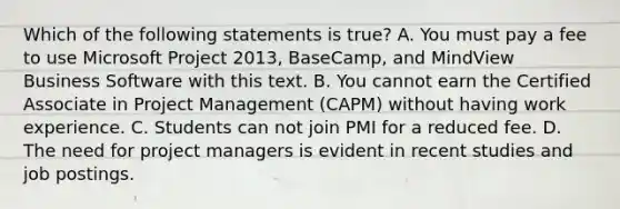 Which of the following statements is true? A. You must pay a fee to use Microsoft Project 2013, BaseCamp, and MindView Business Software with this text. B. You cannot earn the Certified Associate in Project Management (CAPM) without having work experience. C. Students can not join PMI for a reduced fee. D. The need for project managers is evident in recent studies and job postings.