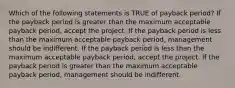 Which of the following statements is TRUE of payback period? If the payback period is greater than the maximum acceptable payback period, accept the project. If the payback period is less than the maximum acceptable payback period, management should be indifferent. If the payback period is less than the maximum acceptable payback period, accept the project. If the payback period is greater than the maximum acceptable payback period, management should be indifferent.