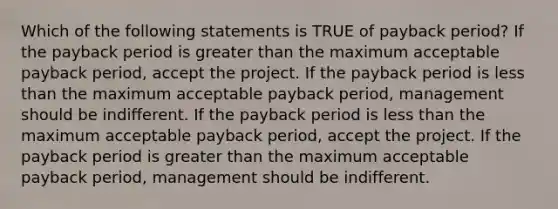 Which of the following statements is TRUE of payback period? If the payback period is greater than the maximum acceptable payback period, accept the project. If the payback period is less than the maximum acceptable payback period, management should be indifferent. If the payback period is less than the maximum acceptable payback period, accept the project. If the payback period is greater than the maximum acceptable payback period, management should be indifferent.