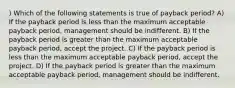 ) Which of the following statements is true of payback period? A) If the payback period is less than the maximum acceptable payback period, management should be indifferent. B) If the payback period is greater than the maximum acceptable payback period, accept the project. C) If the payback period is less than the maximum acceptable payback period, accept the project. D) If the payback period is greater than the maximum acceptable payback period, management should be indifferent.