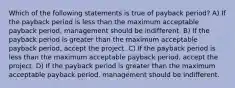 Which of the following statements is true of payback period? A) If the payback period is less than the maximum acceptable payback period, management should be indifferent. B) If the payback period is greater than the maximum acceptable payback period, accept the project. C) If the payback period is less than the maximum acceptable payback period, accept the project. D) If the payback period is greater than the maximum acceptable payback period, management should be indifferent.