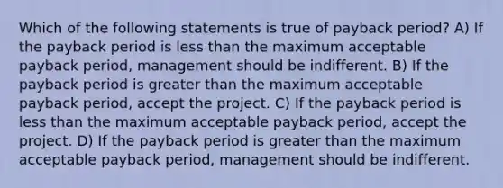 Which of the following statements is true of payback period? A) If the payback period is less than the maximum acceptable payback period, management should be indifferent. B) If the payback period is greater than the maximum acceptable payback period, accept the project. C) If the payback period is less than the maximum acceptable payback period, accept the project. D) If the payback period is greater than the maximum acceptable payback period, management should be indifferent.