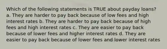 Which of the following statements is TRUE about payday loans? a. They are harder to pay back because of low fees and high interest rates b. They are harder to pay back because of high fees and high interest rates c. They are easier to pay back because of lower fees and higher interest rates d. They are easier to pay back because of lower fees and lower interest rates