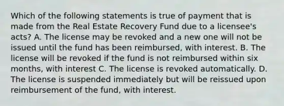 Which of the following statements is true of payment that is made from the Real Estate Recovery Fund due to a licensee's acts? A. The license may be revoked and a new one will not be issued until the fund has been reimbursed, with interest. B. The license will be revoked if the fund is not reimbursed within six months, with interest C. The license is revoked automatically. D. The license is suspended immediately but will be reissued upon reimbursement of the fund, with interest.