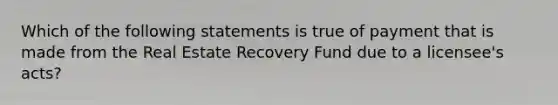 Which of the following statements is true of payment that is made from the Real Estate Recovery Fund due to a licensee's acts?