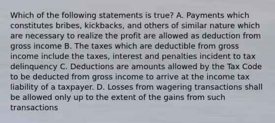 Which of the following statements is true? A. Payments which constitutes bribes, kickbacks, and others of similar nature which are necessary to realize the profit are allowed as deduction from gross income B. The taxes which are deductible from gross income include the taxes, interest and penalties incident to tax delinquency C. Deductions are amounts allowed by the Tax Code to be deducted from gross income to arrive at the income tax liability of a taxpayer. D. Losses from wagering transactions shall be allowed only up to the extent of the gains from such transactions