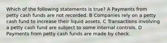 Which of the following statements is true? A Payments from petty cash funds are not recorded. B Companies rely on a petty cash fund to increase their liquid assets. C Transactions involving a petty cash fund are subject to some <a href='https://www.questionai.com/knowledge/kjj42owoAP-internal-control' class='anchor-knowledge'>internal control</a>s. D Payments from petty cash funds are made by check.