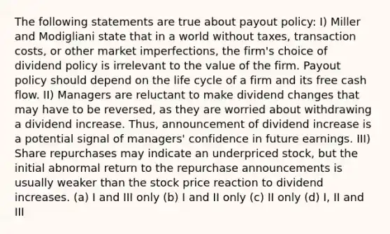 The following statements are true about payout policy: I) Miller and Modigliani state that in a world without taxes, transaction costs, or other market imperfections, the firm's choice of dividend policy is irrelevant to the value of the firm. Payout policy should depend on the life cycle of a firm and its free cash flow. II) Managers are reluctant to make dividend changes that may have to be reversed, as they are worried about withdrawing a dividend increase. Thus, announcement of dividend increase is a potential signal of managers' confidence in future earnings. III) Share repurchases may indicate an underpriced stock, but the initial abnormal return to the repurchase announcements is usually weaker than the stock price reaction to dividend increases. (a) I and III only (b) I and II only (c) II only (d) I, II and III