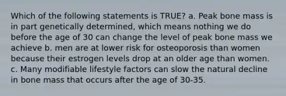 Which of the following statements is TRUE? a. Peak bone mass is in part genetically determined, which means nothing we do before the age of 30 can change the level of peak bone mass we achieve b. men are at lower risk for osteoporosis than women because their estrogen levels drop at an older age than women. c. Many modifiable lifestyle factors can slow the natural decline in bone mass that occurs after the age of 30-35.