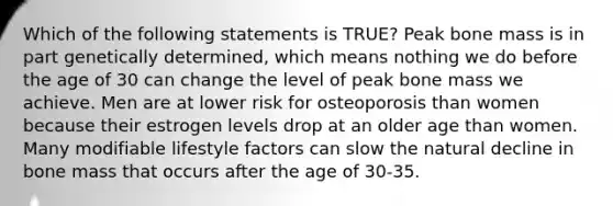 Which of the following statements is TRUE? Peak bone mass is in part genetically determined, which means nothing we do before the age of 30 can change the level of peak bone mass we achieve. Men are at lower risk for osteoporosis than women because their estrogen levels drop at an older age than women. Many modifiable lifestyle factors can slow the natural decline in bone mass that occurs after the age of 30-35.